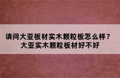 请问大亚板材实木颗粒板怎么样？ 大亚实木颗粒板材好不好